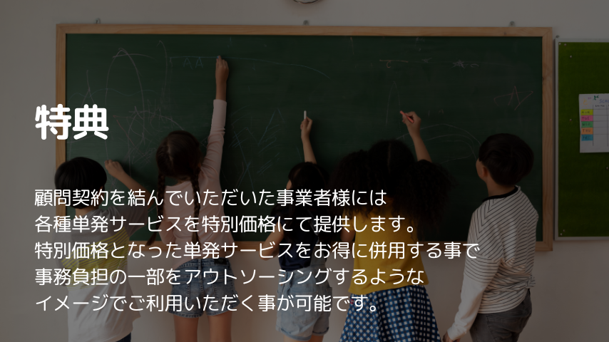 特典
顧問契約を結んでいただいた事業者様には
各種単発サービスを特別価格にて提供します。
特別価格となった単発サービスをお得に併用する事で
事務負担の一部をアウトソーシングするような
イメージでご利用いただく事が可能です。
