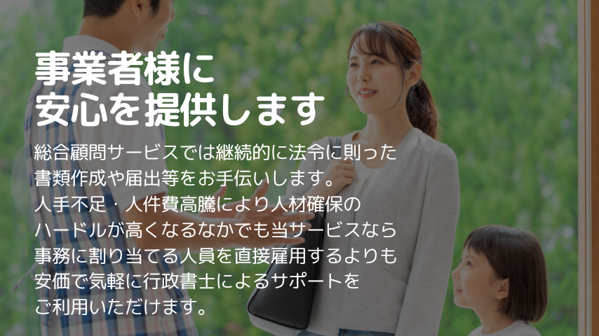 事業者様に安心を提供します
総合顧問サービスでは継続的に法令に則った
書類作成や届出等をお手伝いします。
人手不足・人件費高騰により人材確保の
ハードルが高くなるなかでも当サービスなら
事務に割り当てる人員を直接雇用するよりも
安価で気軽に行政書士によるサポートを
ご利用いただけます。