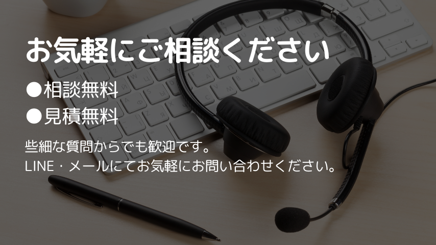 お気軽にご相談ください
●相談無料
●見積無料
些細な質問からでも歓迎です。
LINE・メールにてお気軽にお問い合わせください。